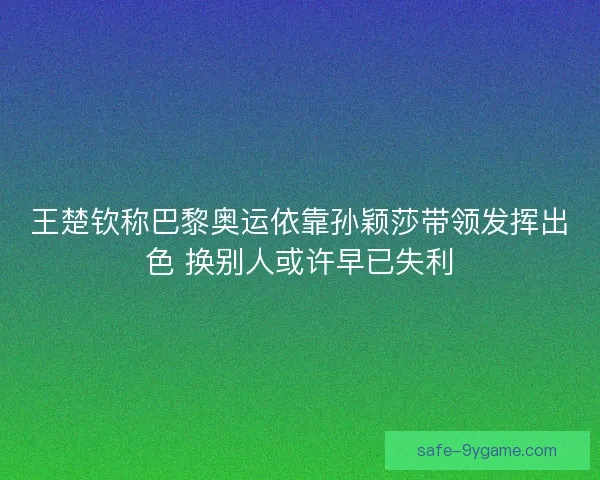 王楚钦称巴黎奥运依靠孙颖莎带领发挥出色 换别人或许早已失利