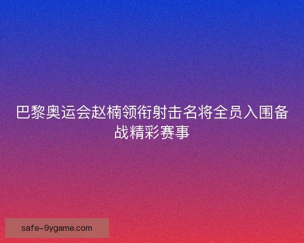 巴黎奥运会赵楠领衔射击名将全员入围备战精彩赛事 巴黎奥运会赵楠领衔射击名将全员入围备战精彩赛事