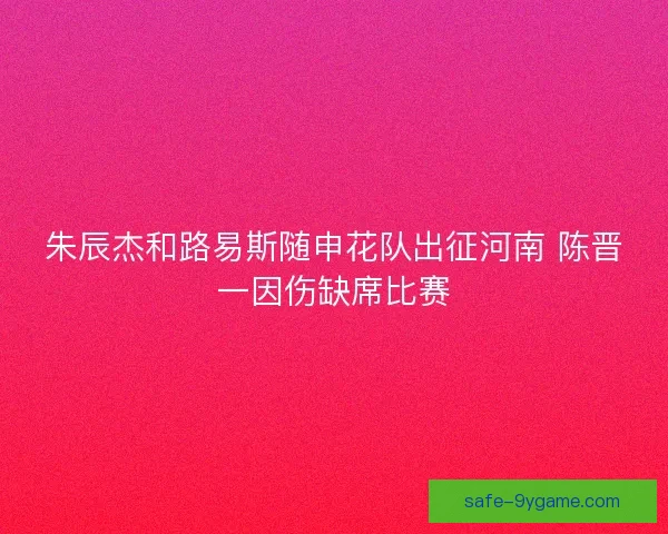 朱辰杰和路易斯随申花队出征河南 陈晋一因伤缺席比赛