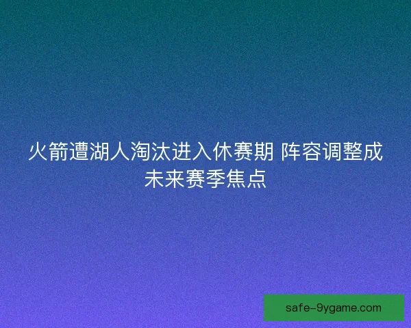 火箭遭湖人淘汰进入休赛期 阵容调整成未来赛季焦点
