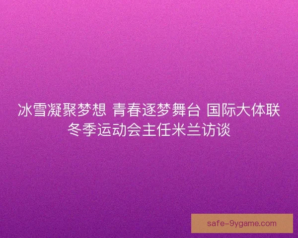 冰雪凝聚梦想 青春逐梦舞台 国际大体联冬季运动会主任米兰访谈 冰雪凝聚梦想 青春逐梦舞台 国际大体联冬季运动会主任米兰访谈