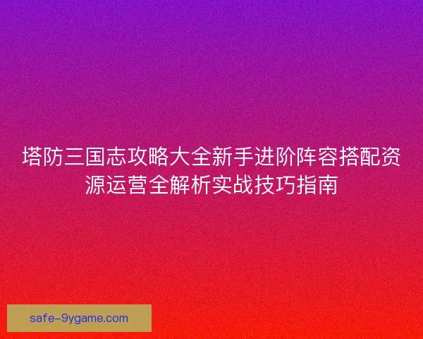 塔防三国志攻略大全新手进阶阵容搭配资源运营全解析实战技巧指南 塔防三国志攻略大全新手进阶阵容搭配资源运营全解析实战技巧指南
