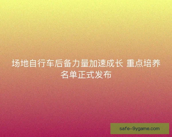 场地自行车后备力量加速成长 重点培养名单正式发布