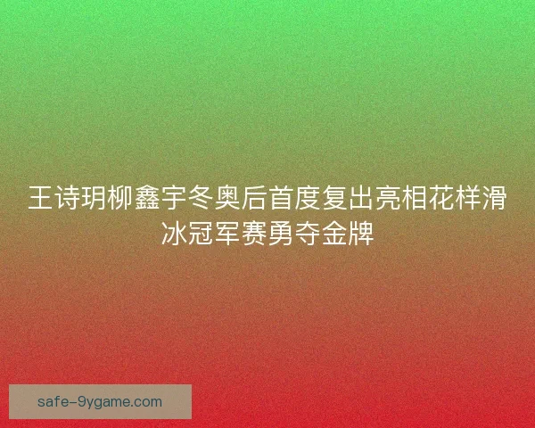 王诗玥柳鑫宇冬奥后首度复出亮相花样滑冰冠军赛勇夺金牌