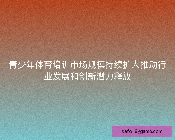 青少年体育培训市场规模持续扩大推动行业发展和创新潜力释放 青少年体育培训市场规模持续扩大推动行业发展和创新潜力释放